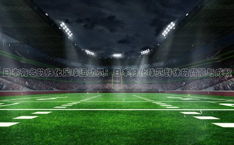 新宝登录app入口手机版如流日本有名的归化足球运动员：日本归化球员群体的背景与成就
