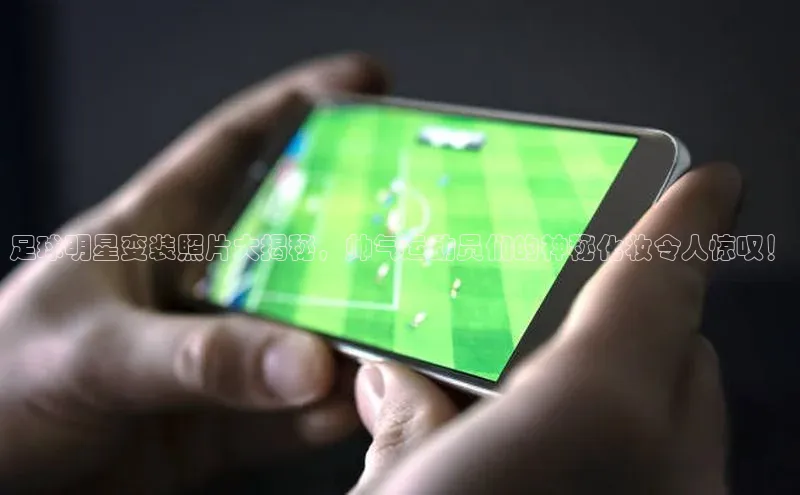 新宝gg宣亚国际足球明星变装照片大揭秘，帅气运动员们的神秘化妆令人惊叹！