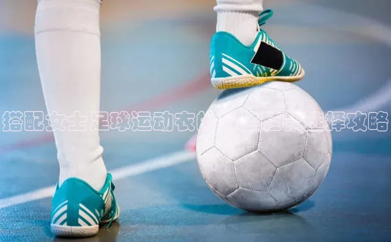 G.G网站最新登录页面福石控股搭配女士足球运动衣的最佳鞋款选择攻略