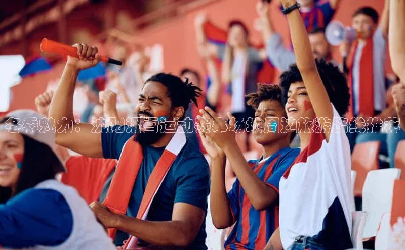 新宝gg官网登录光魔科技冬季魅力：沈阳滑雪运动赛事场地周边旅游路线推荐