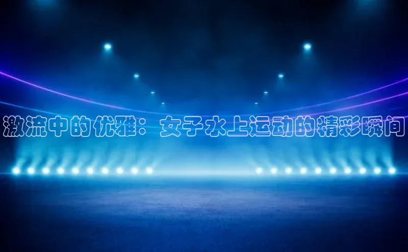 新宝gg平台注册荣信文化激流中的优雅：女子水上运动的精彩瞬间