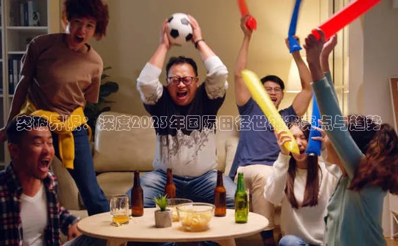 突破界限：深度2023年国际田径世锦赛亮点与趋势