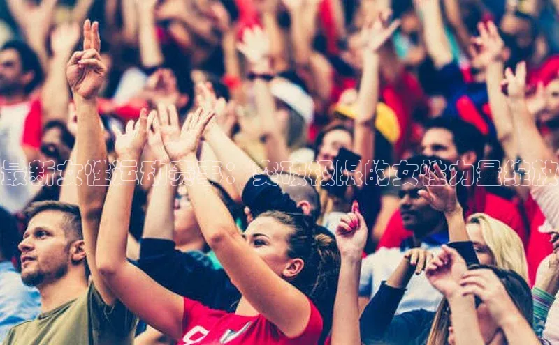 最新女性运动赛事：突破极限的女性力量绽放